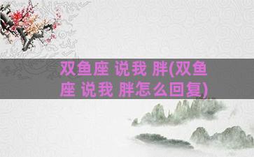 双鱼座 说我 胖(双鱼座 说我 胖怎么回复)